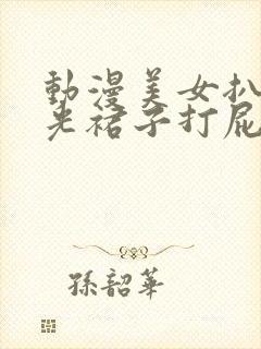 动漫美女扒下掀光裙子打屁股