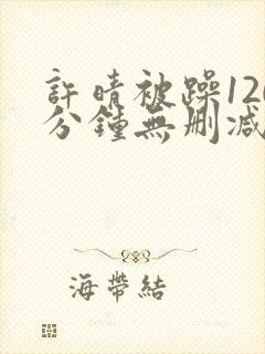 许晴被躁120分钟无删减在线视频