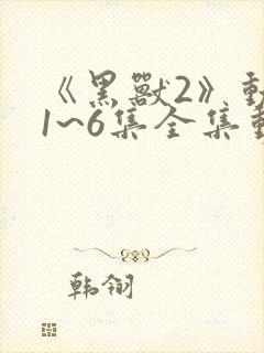 《黑兽2》动漫1~6集全集动漫免费观看