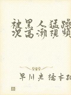 被黑人猛躁1o次高潮视频