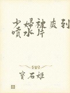 少妇被爽到高潮喷水片封面