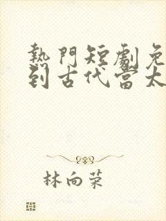 热门短剧免费回到古代当太子