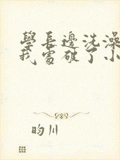 学长边洗澡边把我处破了小说