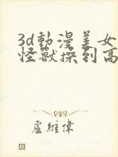 3d动漫美女被怪兽操到高潮强行交配