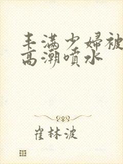 丰满少妇被啪到高潮喷水