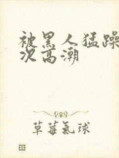 被黑人猛躁40次高潮