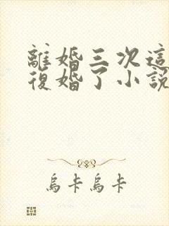 离婚三次这次不复婚了小说免费阅读