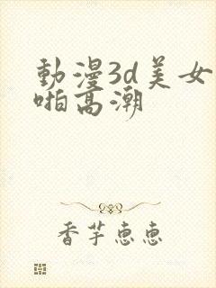 动漫3d美女啪啪高潮