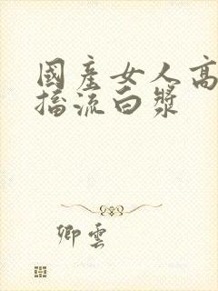 国产女人高潮抽搐流白浆封面