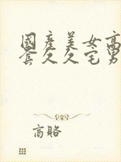 国产美女高潮无套久久宅男