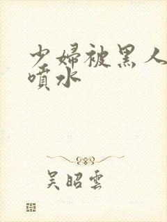 少妇被黑人高潮喷水