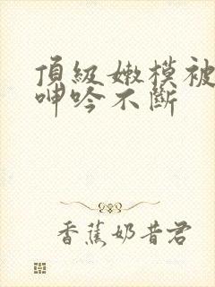 顶级嫩模被啪到呻吟不断