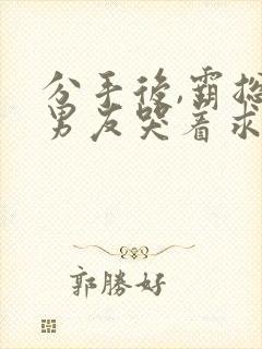 分手后,霸总前男友哭着求我复合