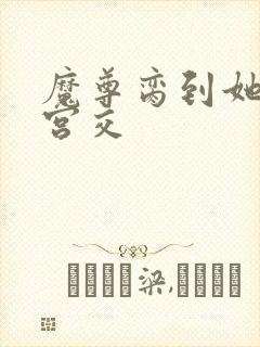 魔尊脔到她哭h宫交