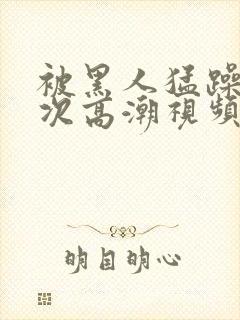 被黑人猛躁1o次高潮视频