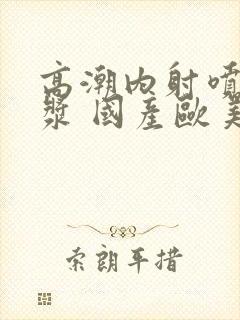 高潮内射喷水白浆 国产欧美封面