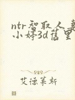 ntr智取人妻小婷3d旧里番