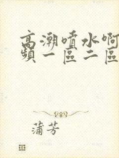 高潮喷水啊啊视频一区二区