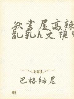 欲书屋高辣h文乱乳h文视频