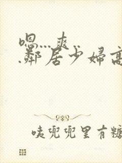 嗯...爽...邻居少妇高潮喷水