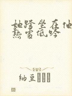 她跨坐在他的炽热处低吟