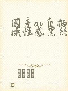 国产av自拍爆操性感黑丝美女