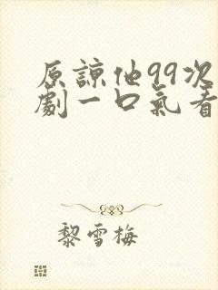 原谅他99次短剧一口气看完