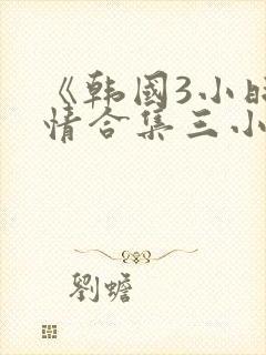 《韩国3小时激情合集三小时