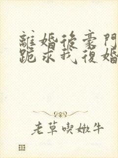 离婚后豪门前夫跪求我复婚完整版