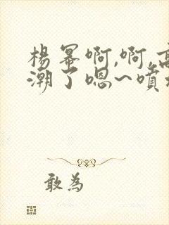 杨幂啊,啊,高潮了嗯~喷水了