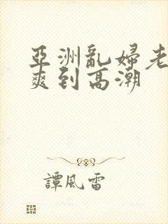 亚洲乱妇老熟女爽到高潮