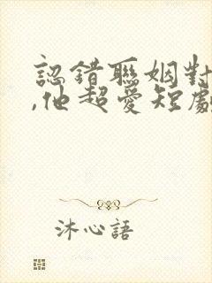 认错联姻对象后,他超爱短剧全集