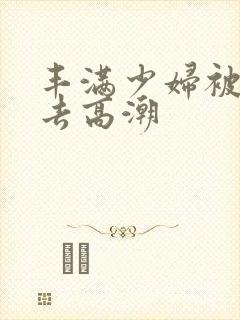 丰满少妇被猛进去高潮