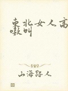 东北女人高潮嗷嗷叫