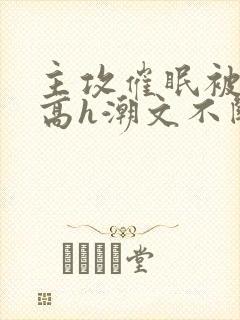 主攻催眠被肉干高h潮文不断