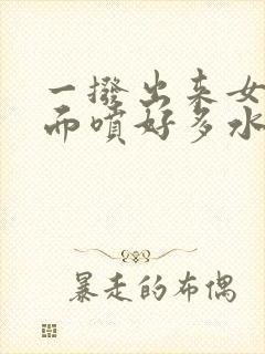 一拨出来女人下面喷好多水正常吗