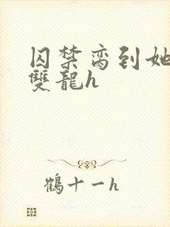 囚禁脔到她哭h双龙h