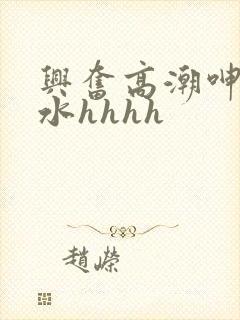 兴奋高潮呻吟喷水hhhh