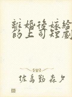 离婚后嫁给前夫的上司短剧免费