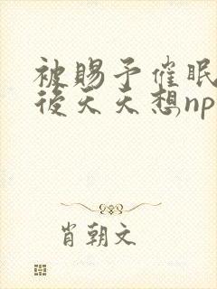 被赐予催眠系统后天天想nphpo