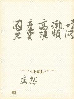 国产高潮,喷水免费视频网址