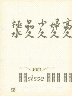 极品少妇高潮喷水久久久久久