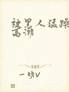 被黑人猛躁十次高潮