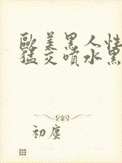 欧美黑人性暴力猛交喷水黑人巨大