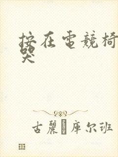 按在电竞椅上c哭