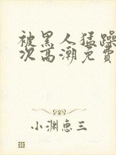 被黑人猛躁10次高潮免费