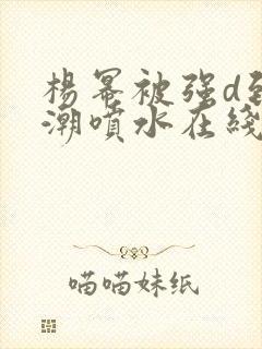 杨幂被强d到高潮喷水在线观看