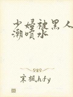 少妇被黑人到高潮喷水