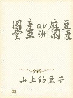 国产av麻豆天堂亚洲国产av刚刚碰