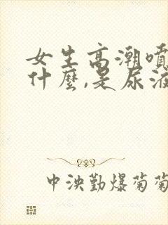 女生高潮喷的是什么,是尿液吗